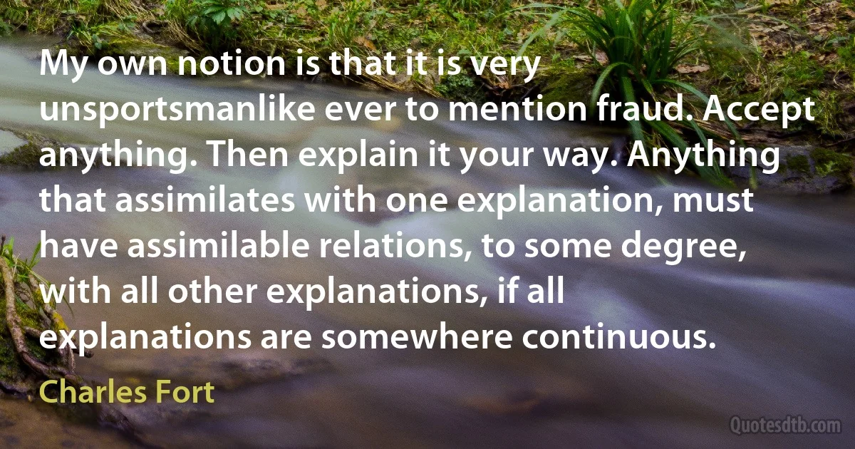 My own notion is that it is very unsportsmanlike ever to mention fraud. Accept anything. Then explain it your way. Anything that assimilates with one explanation, must have assimilable relations, to some degree, with all other explanations, if all explanations are somewhere continuous. (Charles Fort)