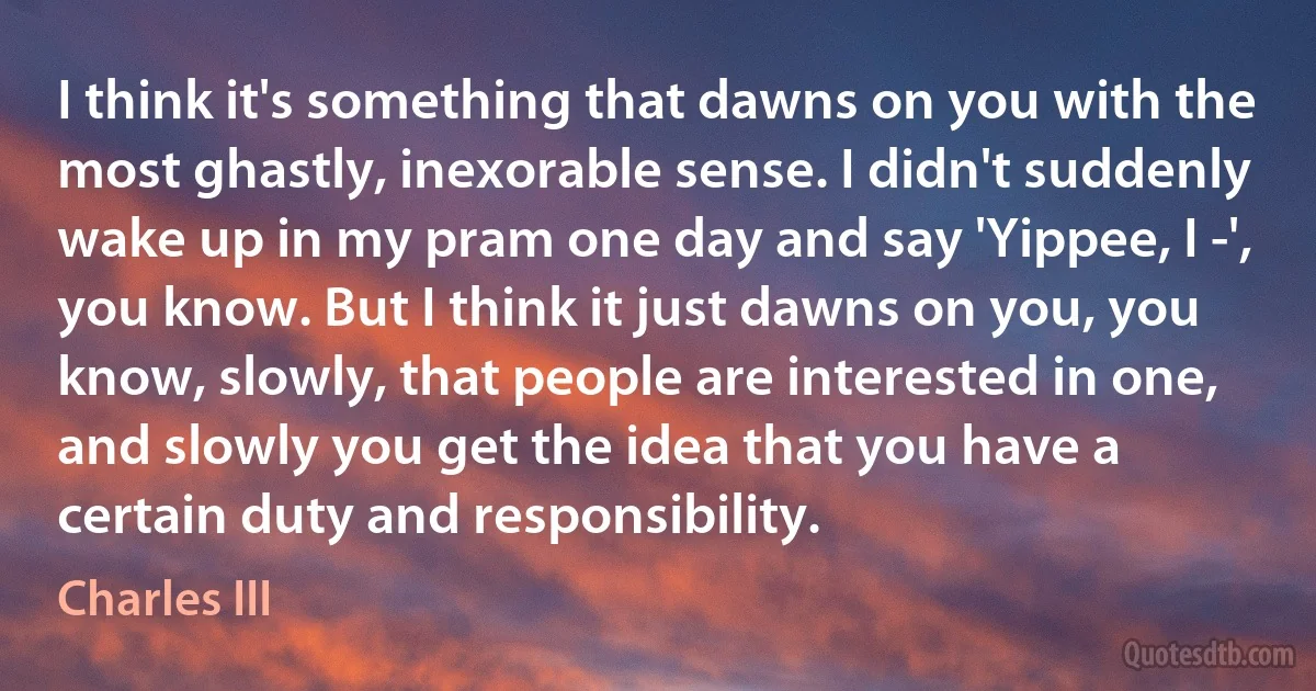 I think it's something that dawns on you with the most ghastly, inexorable sense. I didn't suddenly wake up in my pram one day and say 'Yippee, I -', you know. But I think it just dawns on you, you know, slowly, that people are interested in one, and slowly you get the idea that you have a certain duty and responsibility. (Charles III)