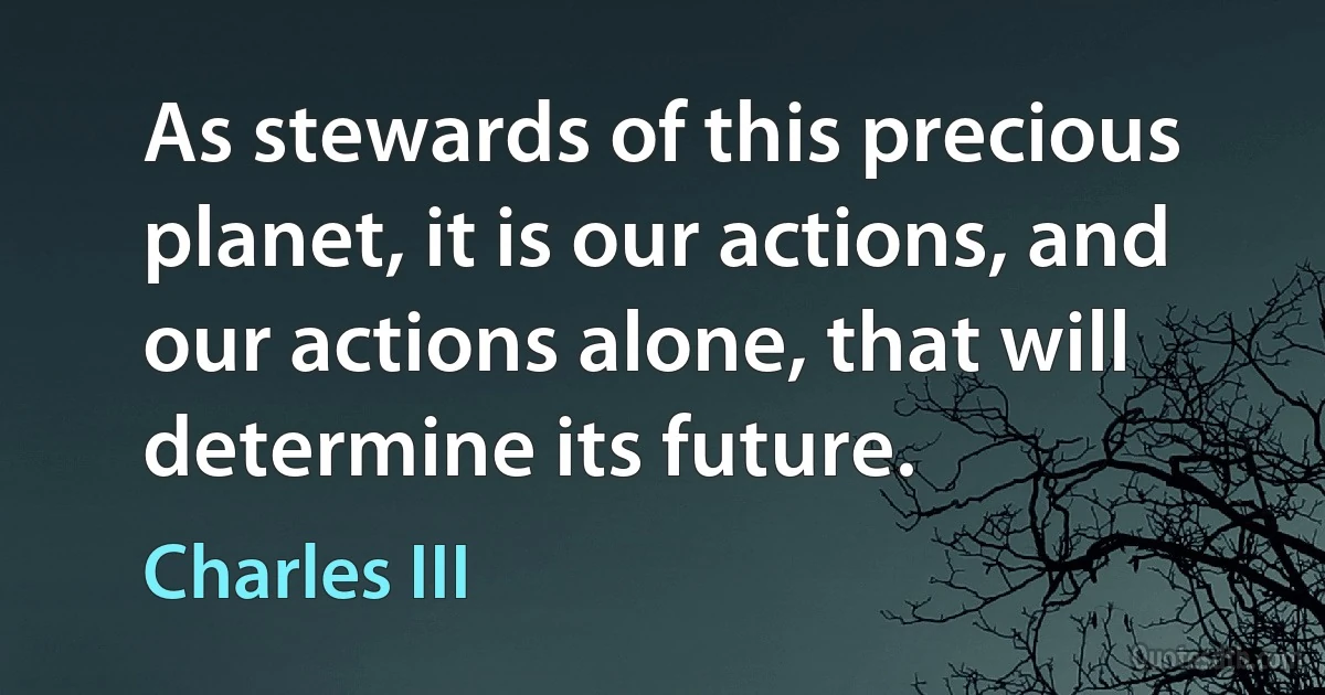 As stewards of this precious planet, it is our actions, and our actions alone, that will determine its future. (Charles III)