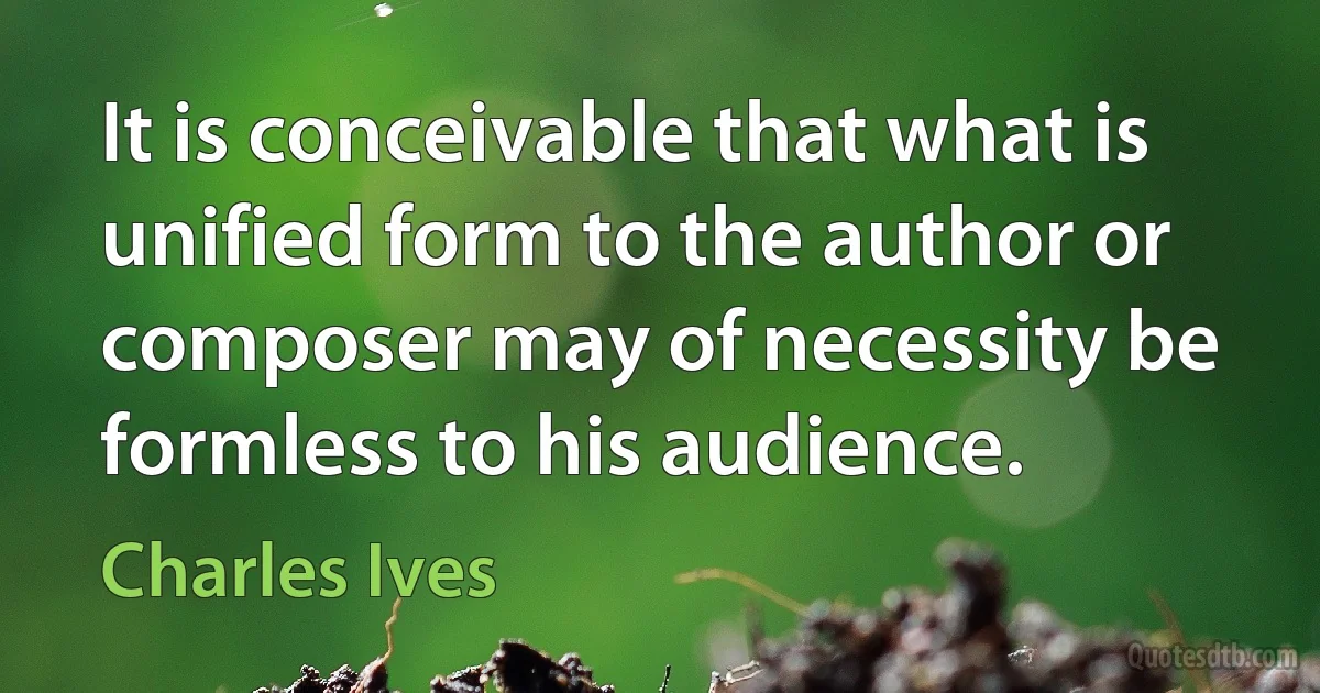 It is conceivable that what is unified form to the author or composer may of necessity be formless to his audience. (Charles Ives)