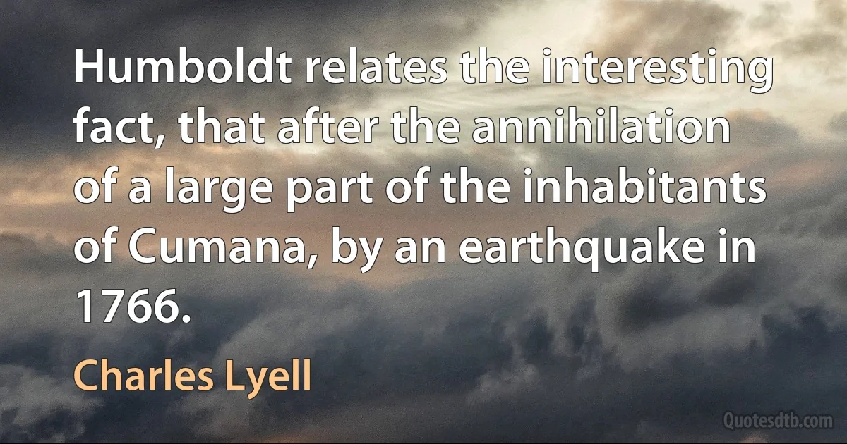 Humboldt relates the interesting fact, that after the annihilation of a large part of the inhabitants of Cumana, by an earthquake in 1766. (Charles Lyell)