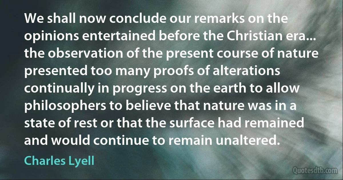 We shall now conclude our remarks on the opinions entertained before the Christian era... the observation of the present course of nature presented too many proofs of alterations continually in progress on the earth to allow philosophers to believe that nature was in a state of rest or that the surface had remained and would continue to remain unaltered. (Charles Lyell)