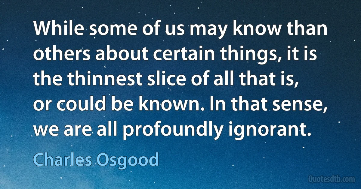 While some of us may know than others about certain things, it is the thinnest slice of all that is, or could be known. In that sense, we are all profoundly ignorant. (Charles Osgood)