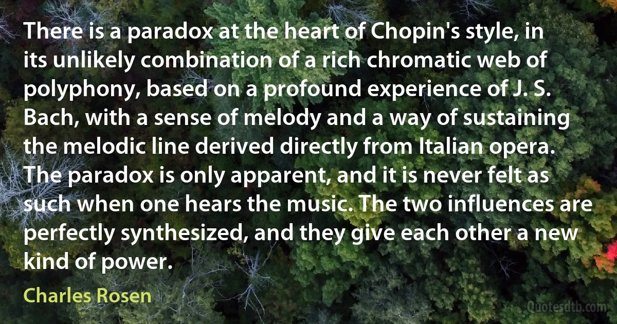 There is a paradox at the heart of Chopin's style, in its unlikely combination of a rich chromatic web of polyphony, based on a profound experience of J. S. Bach, with a sense of melody and a way of sustaining the melodic line derived directly from Italian opera. The paradox is only apparent, and it is never felt as such when one hears the music. The two influences are perfectly synthesized, and they give each other a new kind of power. (Charles Rosen)