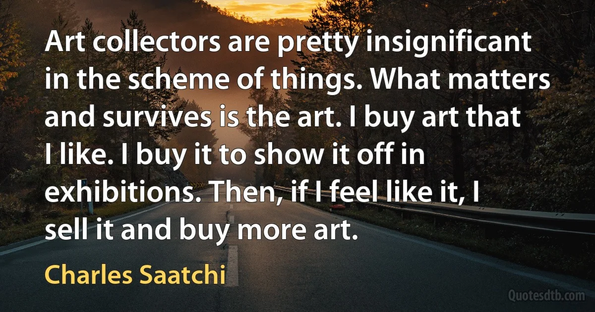 Art collectors are pretty insignificant in the scheme of things. What matters and survives is the art. I buy art that I like. I buy it to show it off in exhibitions. Then, if I feel like it, I sell it and buy more art. (Charles Saatchi)