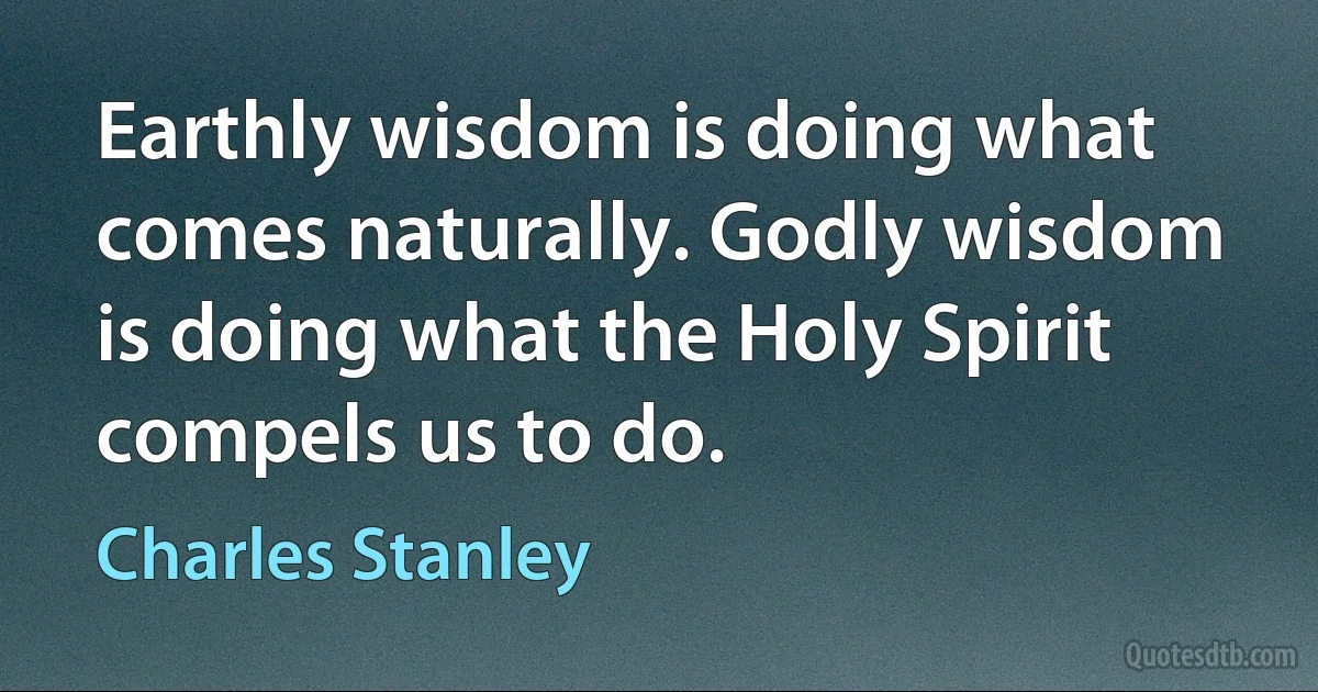 Earthly wisdom is doing what comes naturally. Godly wisdom is doing what the Holy Spirit compels us to do. (Charles Stanley)