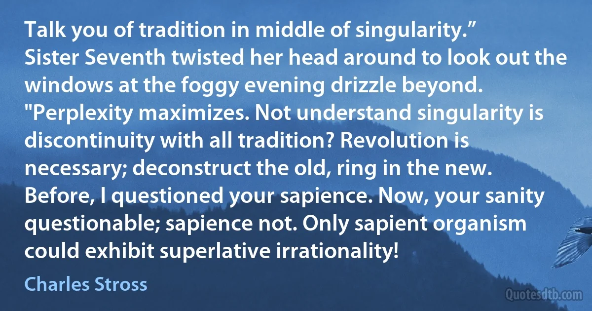 Talk you of tradition in middle of singularity.” Sister Seventh twisted her head around to look out the windows at the foggy evening drizzle beyond. "Perplexity maximizes. Not understand singularity is discontinuity with all tradition? Revolution is necessary; deconstruct the old, ring in the new. Before, I questioned your sapience. Now, your sanity questionable; sapience not. Only sapient organism could exhibit superlative irrationality! (Charles Stross)