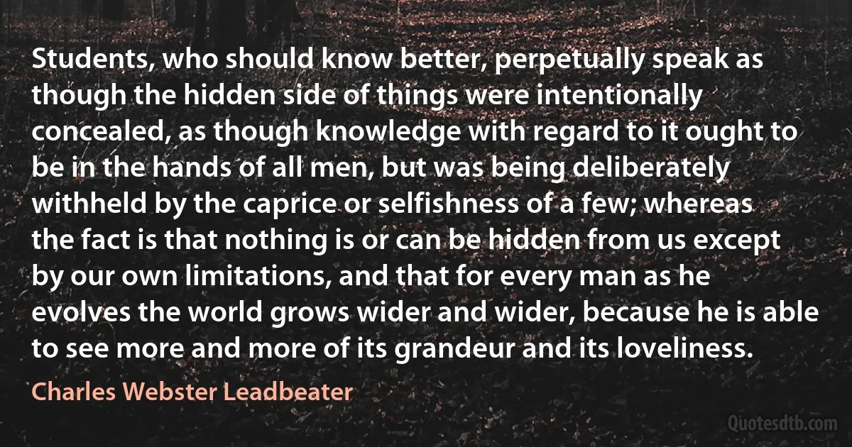Students, who should know better, perpetually speak as though the hidden side of things were intentionally concealed, as though knowledge with regard to it ought to be in the hands of all men, but was being deliberately withheld by the caprice or selfishness of a few; whereas the fact is that nothing is or can be hidden from us except by our own limitations, and that for every man as he evolves the world grows wider and wider, because he is able to see more and more of its grandeur and its loveliness. (Charles Webster Leadbeater)