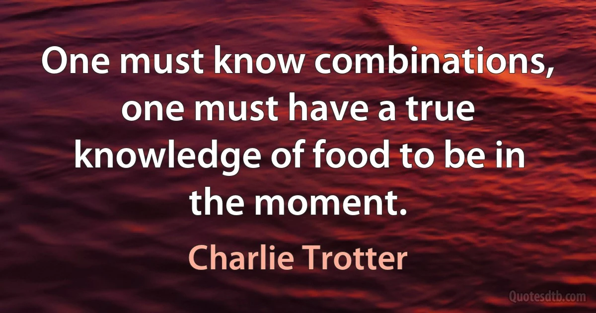 One must know combinations, one must have a true knowledge of food to be in the moment. (Charlie Trotter)