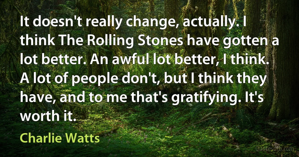 It doesn't really change, actually. I think The Rolling Stones have gotten a lot better. An awful lot better, I think. A lot of people don't, but I think they have, and to me that's gratifying. It's worth it. (Charlie Watts)