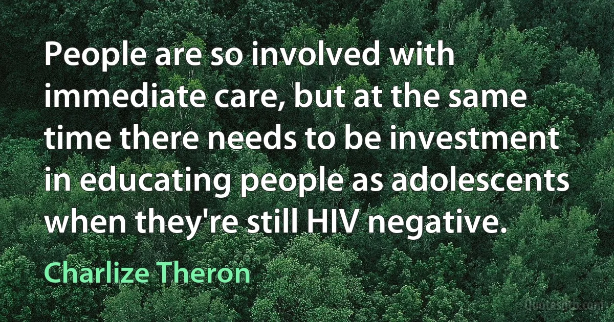 People are so involved with immediate care, but at the same time there needs to be investment in educating people as adolescents when they're still HIV negative. (Charlize Theron)