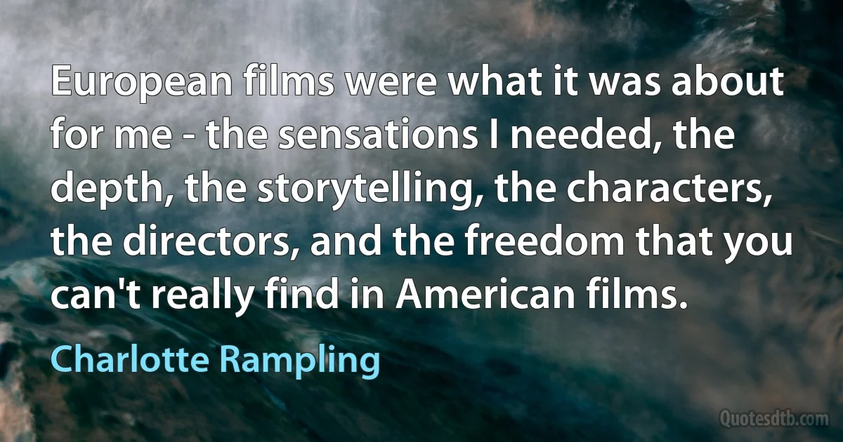 European films were what it was about for me - the sensations I needed, the depth, the storytelling, the characters, the directors, and the freedom that you can't really find in American films. (Charlotte Rampling)