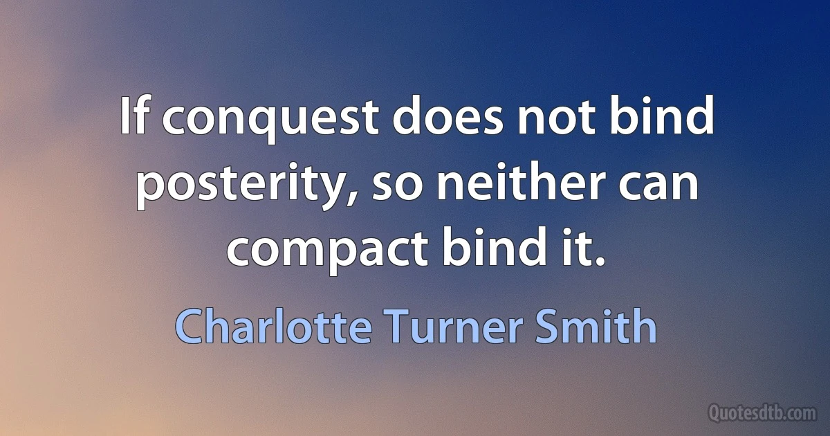 If conquest does not bind posterity, so neither can compact bind it. (Charlotte Turner Smith)