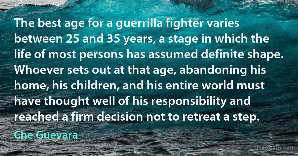 The best age for a guerrilla fighter varies between 25 and 35 years, a stage in which the life of most persons has assumed definite shape. Whoever sets out at that age, abandoning his home, his children, and his entire world must have thought well of his responsibility and reached a firm decision not to retreat a step. (Che Guevara)