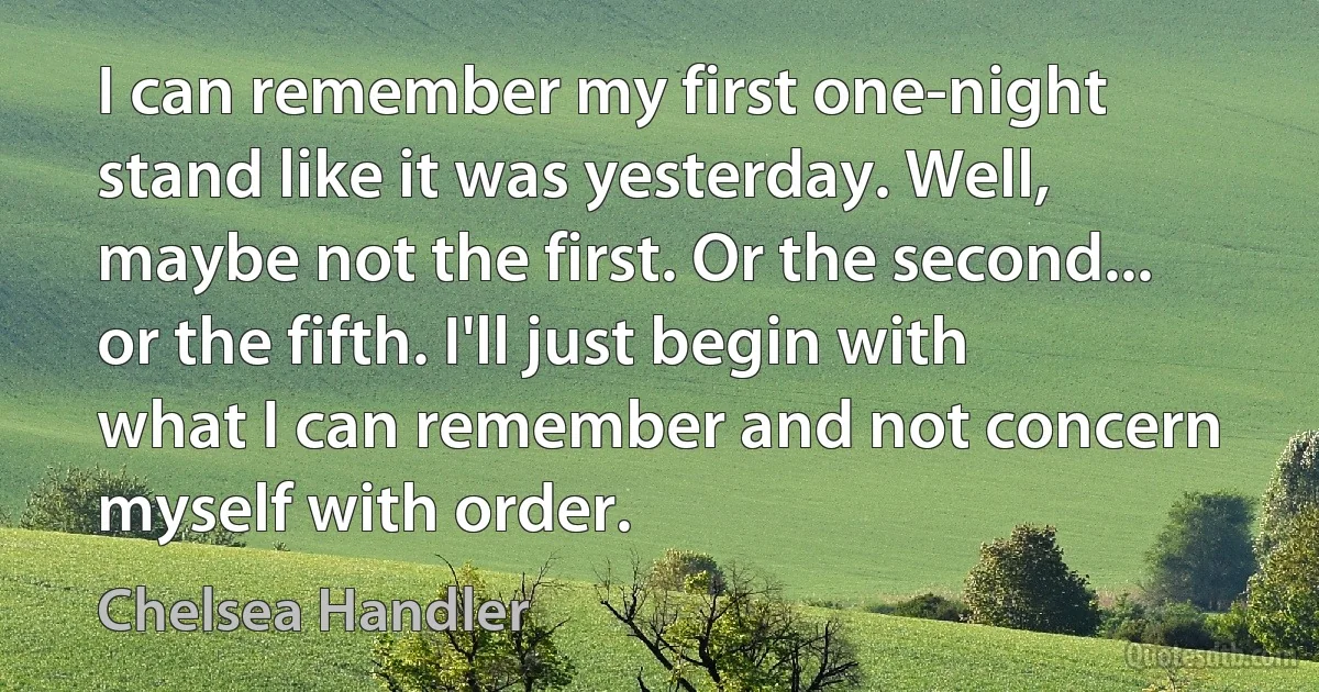 I can remember my first one-night stand like it was yesterday. Well, maybe not the first. Or the second... or the fifth. I'll just begin with what I can remember and not concern myself with order. (Chelsea Handler)