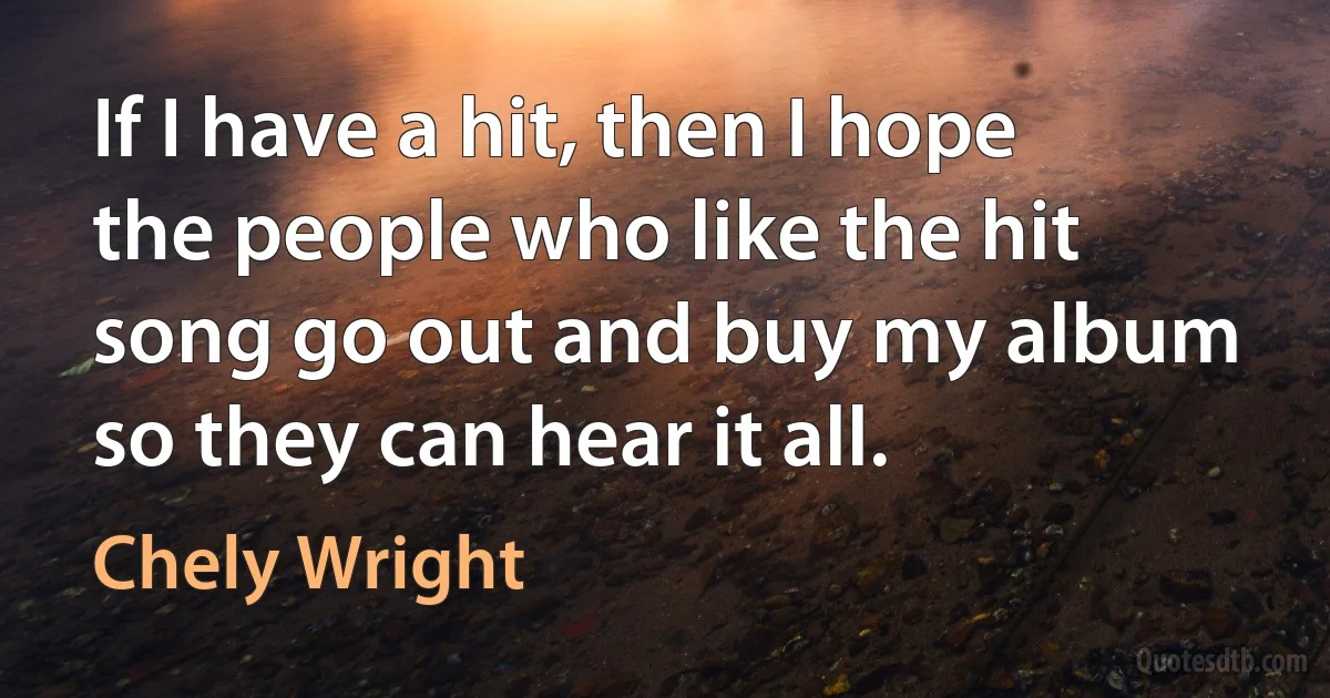 If I have a hit, then I hope the people who like the hit song go out and buy my album so they can hear it all. (Chely Wright)