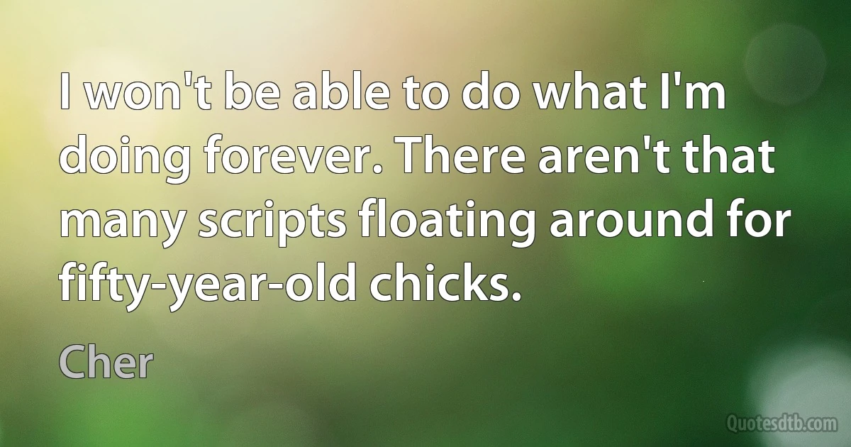 I won't be able to do what I'm doing forever. There aren't that many scripts floating around for fifty-year-old chicks. (Cher)