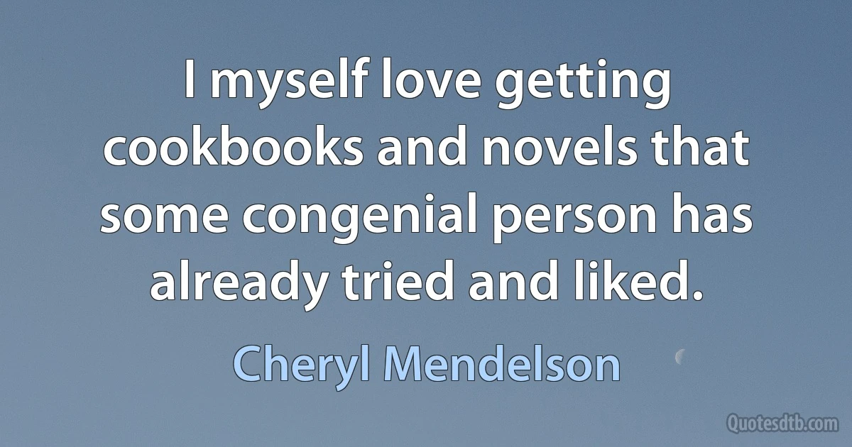 I myself love getting cookbooks and novels that some congenial person has already tried and liked. (Cheryl Mendelson)