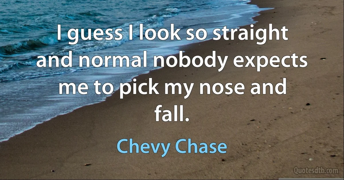 I guess I look so straight and normal nobody expects me to pick my nose and fall. (Chevy Chase)