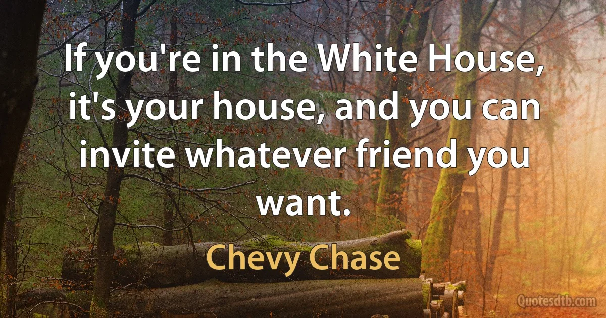 If you're in the White House, it's your house, and you can invite whatever friend you want. (Chevy Chase)