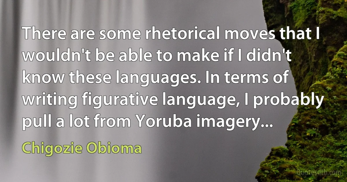 There are some rhetorical moves that I wouldn't be able to make if I didn't know these languages. In terms of writing figurative language, I probably pull a lot from Yoruba imagery... (Chigozie Obioma)