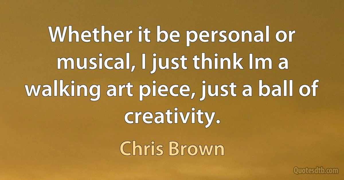 Whether it be personal or musical, I just think Im a walking art piece, just a ball of creativity. (Chris Brown)