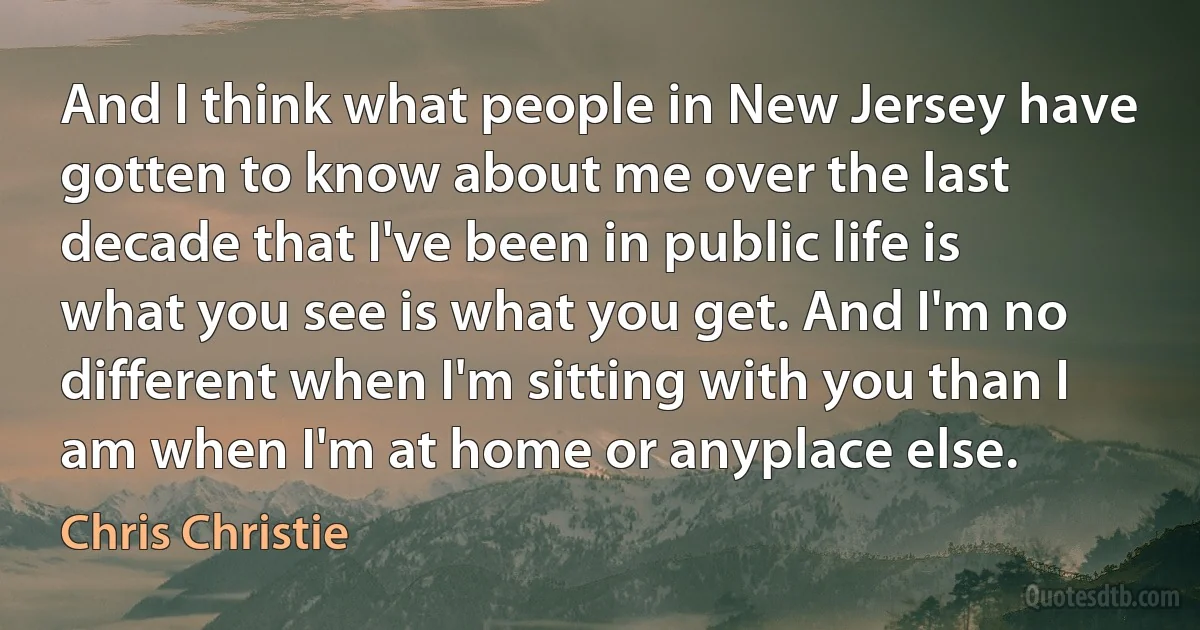 And I think what people in New Jersey have gotten to know about me over the last decade that I've been in public life is what you see is what you get. And I'm no different when I'm sitting with you than I am when I'm at home or anyplace else. (Chris Christie)