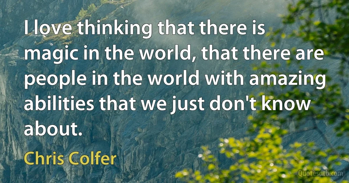 I love thinking that there is magic in the world, that there are people in the world with amazing abilities that we just don't know about. (Chris Colfer)