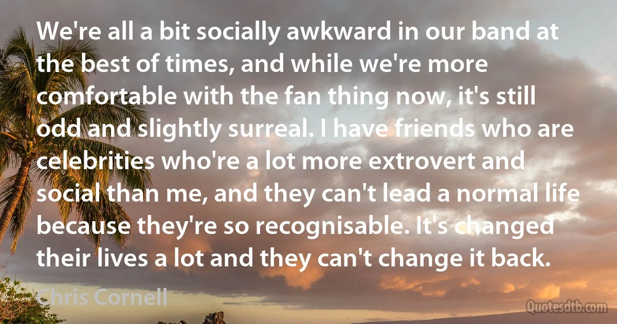 We're all a bit socially awkward in our band at the best of times, and while we're more comfortable with the fan thing now, it's still odd and slightly surreal. I have friends who are celebrities who're a lot more extrovert and social than me, and they can't lead a normal life because they're so recognisable. It's changed their lives a lot and they can't change it back. (Chris Cornell)