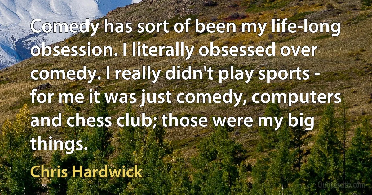 Comedy has sort of been my life-long obsession. I literally obsessed over comedy. I really didn't play sports - for me it was just comedy, computers and chess club; those were my big things. (Chris Hardwick)