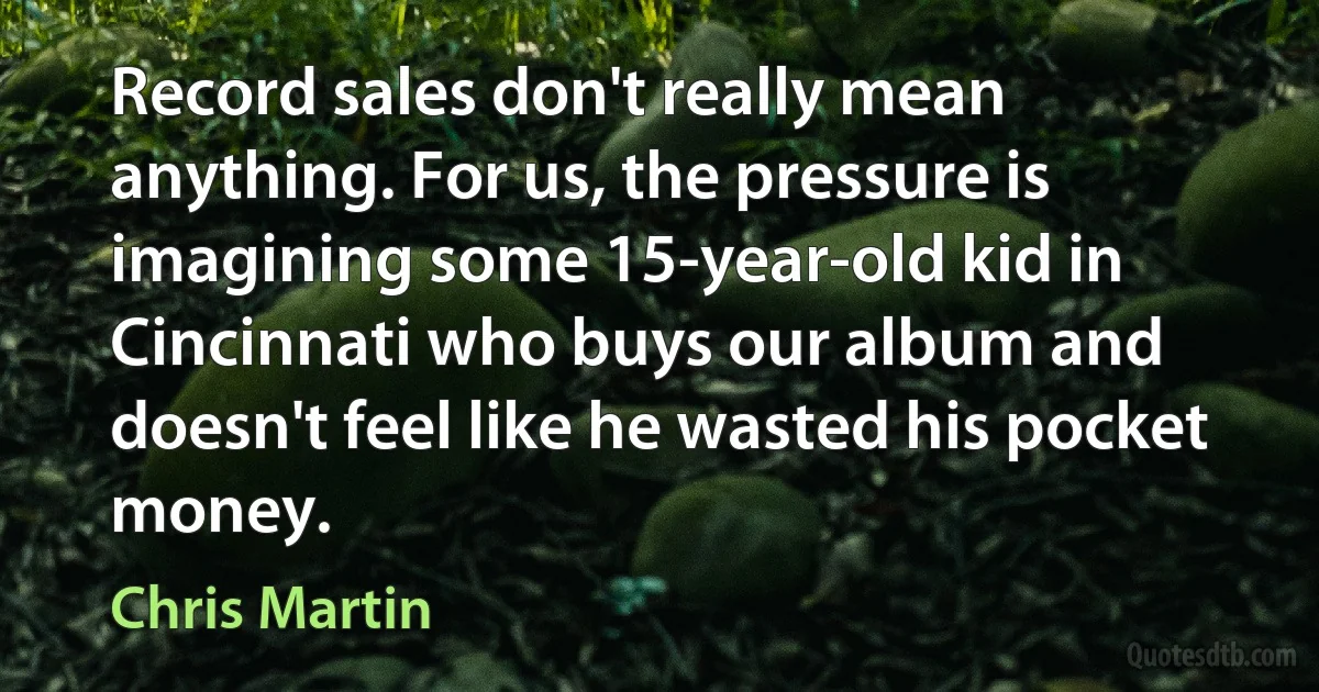 Record sales don't really mean anything. For us, the pressure is imagining some 15-year-old kid in Cincinnati who buys our album and doesn't feel like he wasted his pocket money. (Chris Martin)