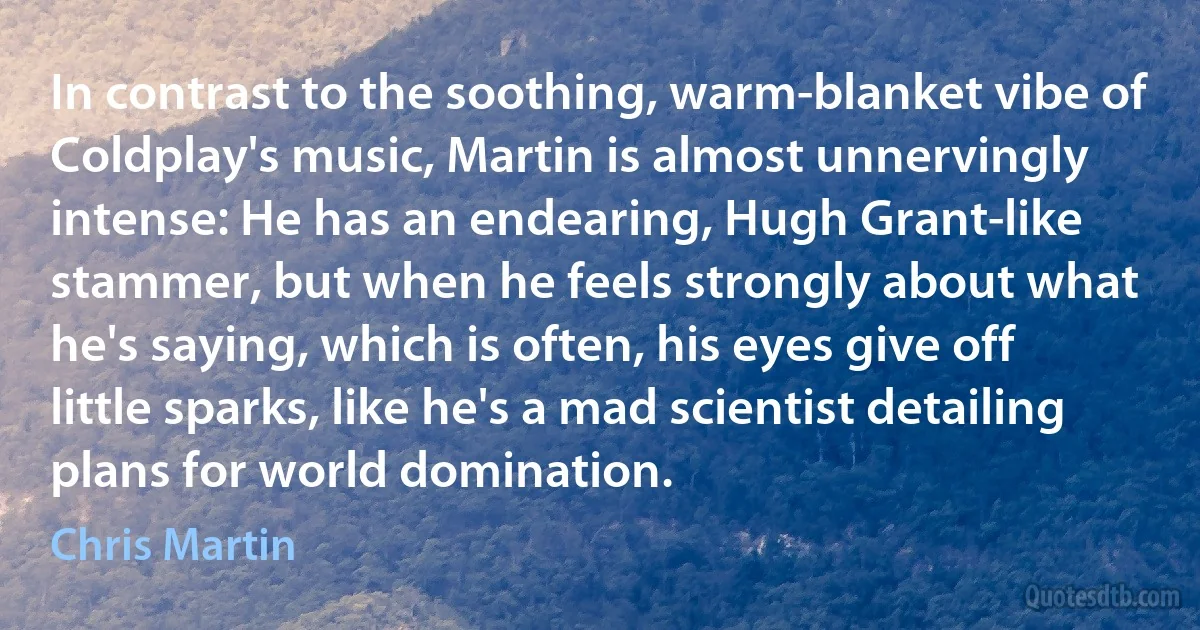 In contrast to the soothing, warm-blanket vibe of Coldplay's music, Martin is almost unnervingly intense: He has an endearing, Hugh Grant-like stammer, but when he feels strongly about what he's saying, which is often, his eyes give off little sparks, like he's a mad scientist detailing plans for world domination. (Chris Martin)