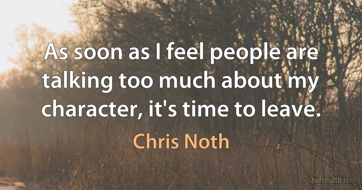 As soon as I feel people are talking too much about my character, it's time to leave. (Chris Noth)