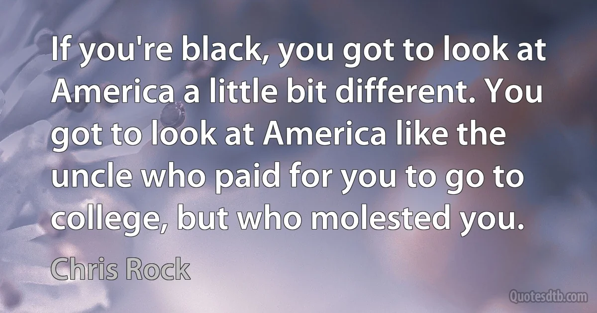 If you're black, you got to look at America a little bit different. You got to look at America like the uncle who paid for you to go to college, but who molested you. (Chris Rock)