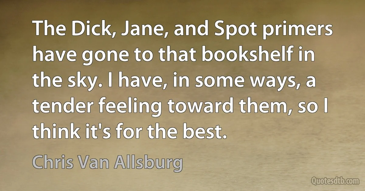 The Dick, Jane, and Spot primers have gone to that bookshelf in the sky. I have, in some ways, a tender feeling toward them, so I think it's for the best. (Chris Van Allsburg)