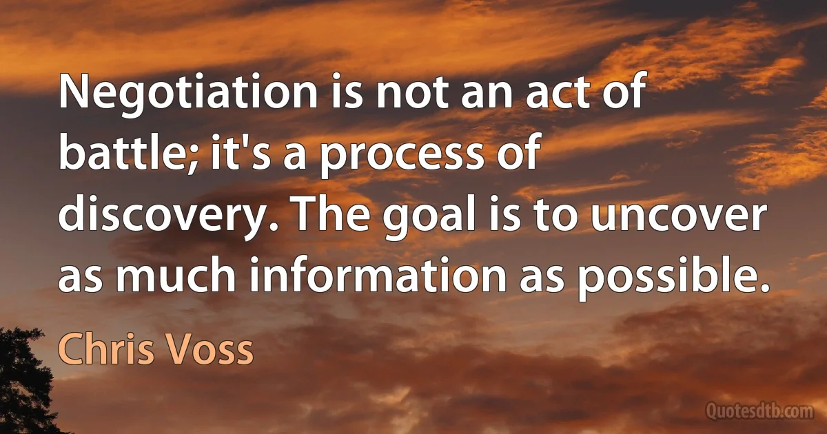 Negotiation is not an act of battle; it's a process of discovery. The goal is to uncover as much information as possible. (Chris Voss)