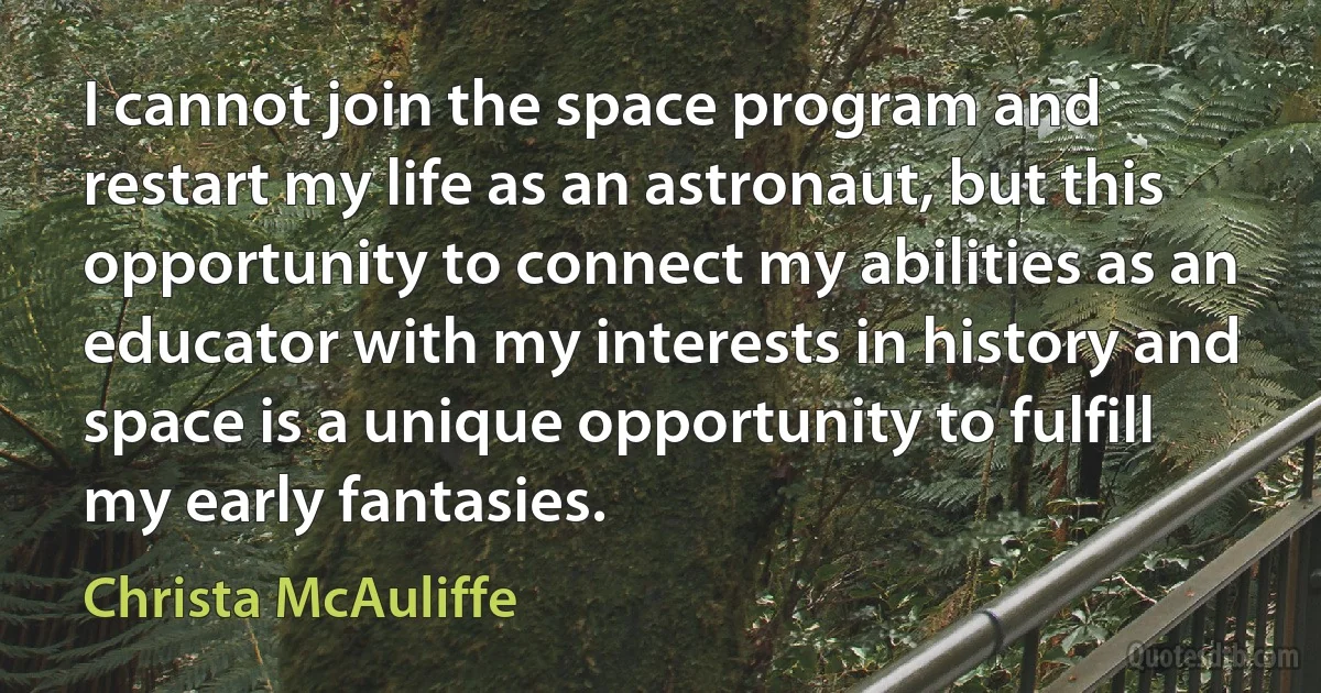 I cannot join the space program and restart my life as an astronaut, but this opportunity to connect my abilities as an educator with my interests in history and space is a unique opportunity to fulfill my early fantasies. (Christa McAuliffe)