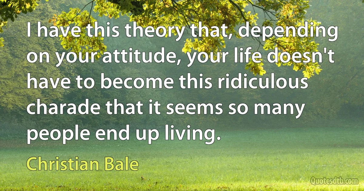 I have this theory that, depending on your attitude, your life doesn't have to become this ridiculous charade that it seems so many people end up living. (Christian Bale)