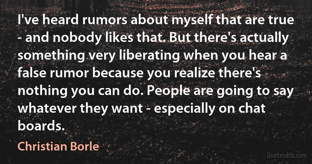 I've heard rumors about myself that are true - and nobody likes that. But there's actually something very liberating when you hear a false rumor because you realize there's nothing you can do. People are going to say whatever they want - especially on chat boards. (Christian Borle)