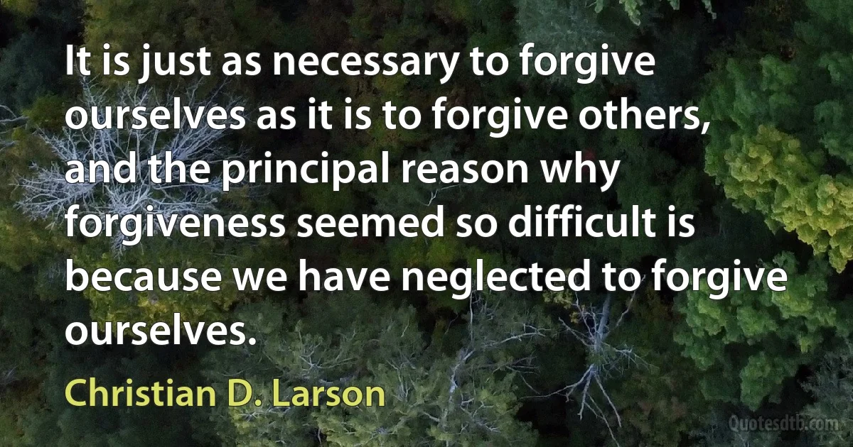 It is just as necessary to forgive ourselves as it is to forgive others, and the principal reason why forgiveness seemed so difficult is because we have neglected to forgive ourselves. (Christian D. Larson)