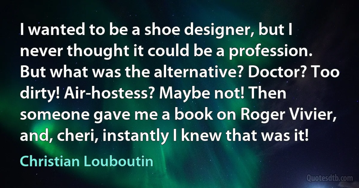 I wanted to be a shoe designer, but I never thought it could be a profession. But what was the alternative? Doctor? Too dirty! Air-hostess? Maybe not! Then someone gave me a book on Roger Vivier, and, cheri, instantly I knew that was it! (Christian Louboutin)