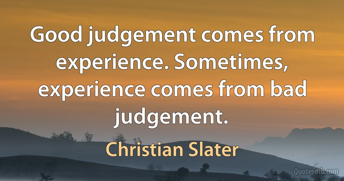 Good judgement comes from experience. Sometimes, experience comes from bad judgement. (Christian Slater)