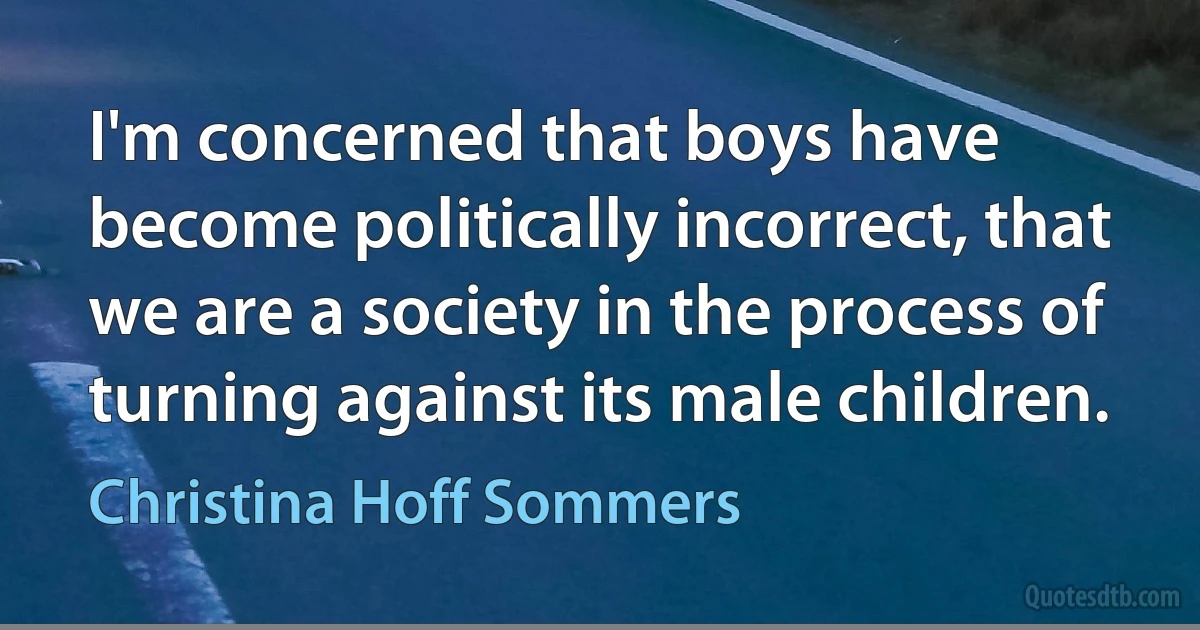 I'm concerned that boys have become politically incorrect, that we are a society in the process of turning against its male children. (Christina Hoff Sommers)