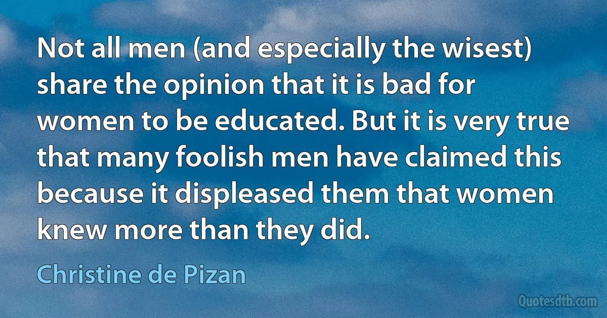 Not all men (and especially the wisest) share the opinion that it is bad for women to be educated. But it is very true that many foolish men have claimed this because it displeased them that women knew more than they did. (Christine de Pizan)