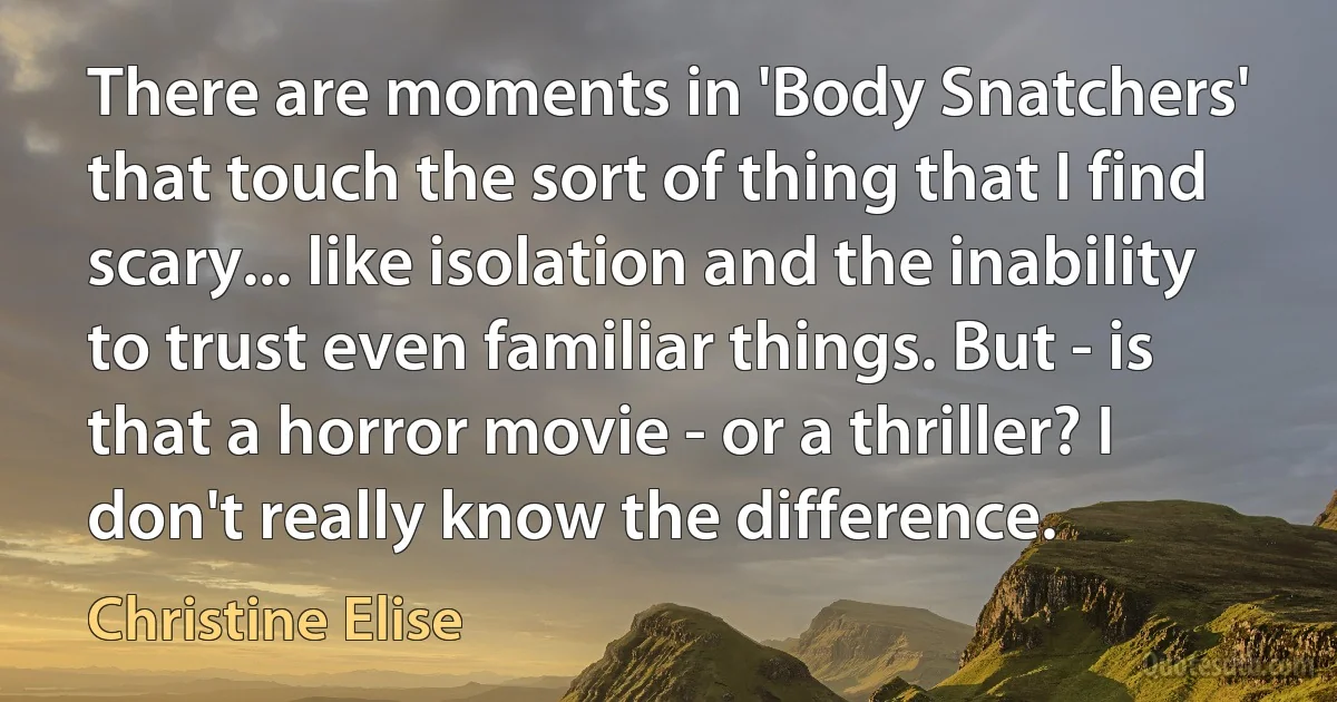 There are moments in 'Body Snatchers' that touch the sort of thing that I find scary... like isolation and the inability to trust even familiar things. But - is that a horror movie - or a thriller? I don't really know the difference. (Christine Elise)