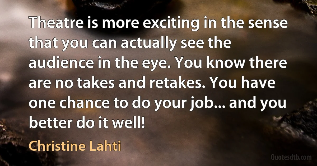 Theatre is more exciting in the sense that you can actually see the audience in the eye. You know there are no takes and retakes. You have one chance to do your job... and you better do it well! (Christine Lahti)