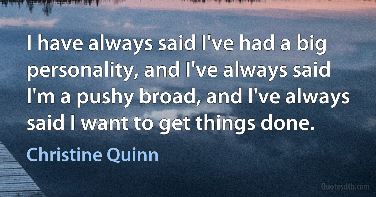 I have always said I've had a big personality, and I've always said I'm a pushy broad, and I've always said I want to get things done. (Christine Quinn)