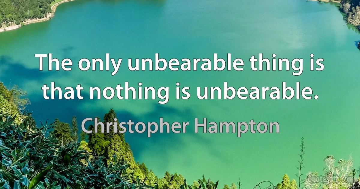 The only unbearable thing is that nothing is unbearable. (Christopher Hampton)