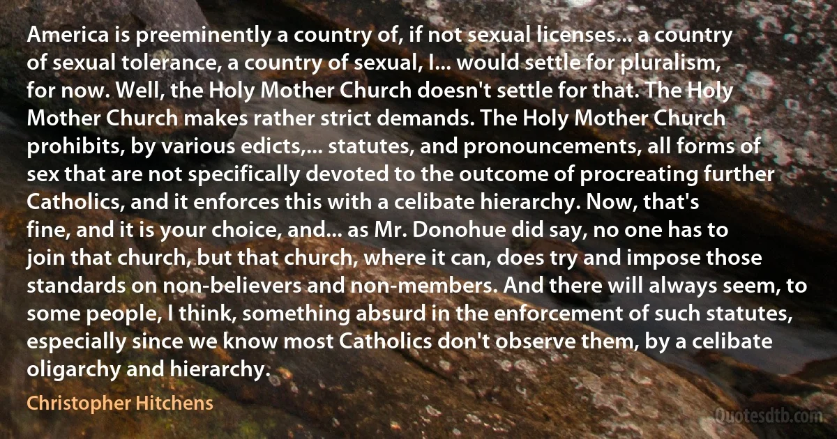 America is preeminently a country of, if not sexual licenses... a country of sexual tolerance, a country of sexual, I... would settle for pluralism, for now. Well, the Holy Mother Church doesn't settle for that. The Holy Mother Church makes rather strict demands. The Holy Mother Church prohibits, by various edicts,... statutes, and pronouncements, all forms of sex that are not specifically devoted to the outcome of procreating further Catholics, and it enforces this with a celibate hierarchy. Now, that's fine, and it is your choice, and... as Mr. Donohue did say, no one has to join that church, but that church, where it can, does try and impose those standards on non-believers and non-members. And there will always seem, to some people, I think, something absurd in the enforcement of such statutes, especially since we know most Catholics don't observe them, by a celibate oligarchy and hierarchy. (Christopher Hitchens)