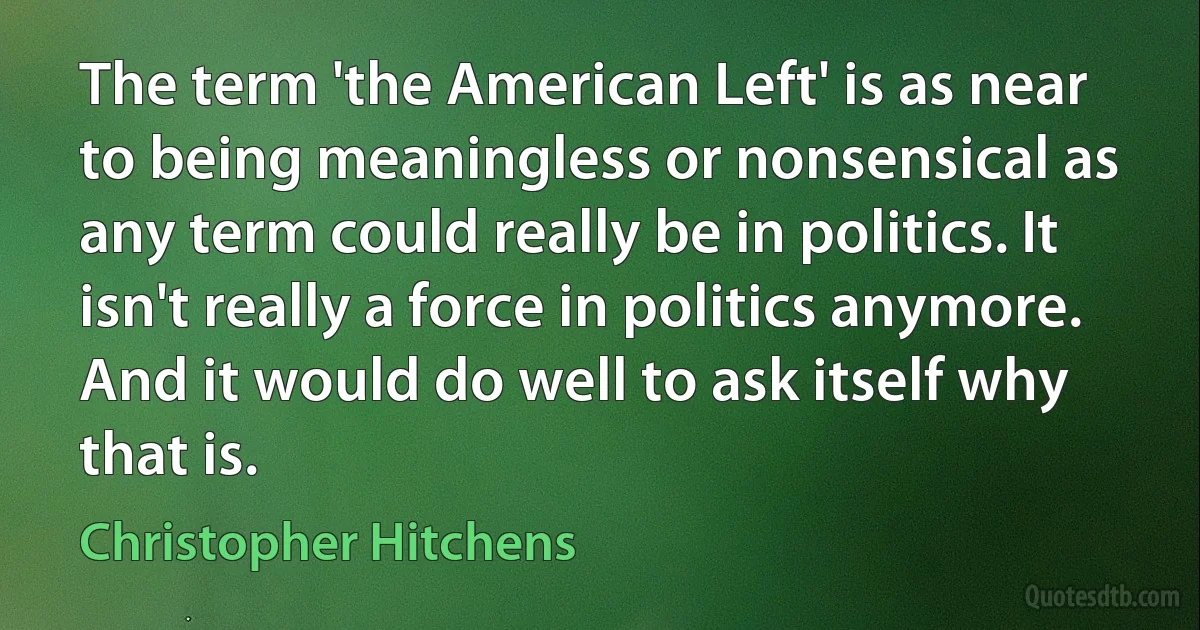 The term 'the American Left' is as near to being meaningless or nonsensical as any term could really be in politics. It isn't really a force in politics anymore. And it would do well to ask itself why that is. (Christopher Hitchens)